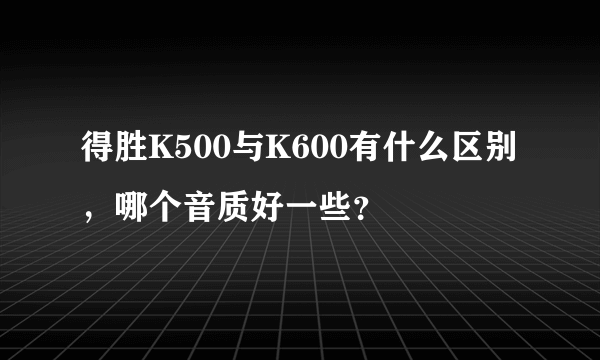 得胜K500与K600有什么区别，哪个音质好一些？