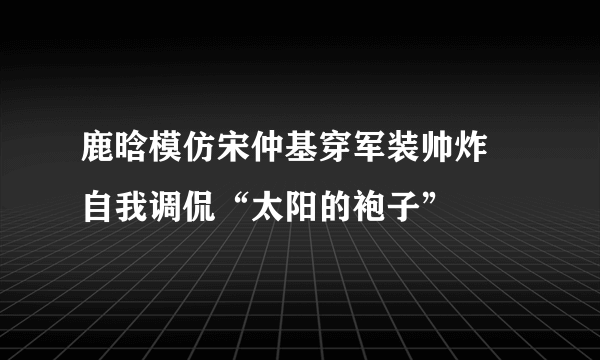 鹿晗模仿宋仲基穿军装帅炸 自我调侃“太阳的袍子”