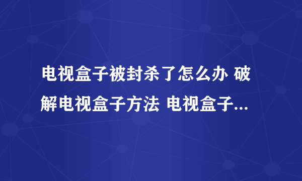 电视盒子被封杀了怎么办 破解电视盒子方法 电视盒子被禁解决方法