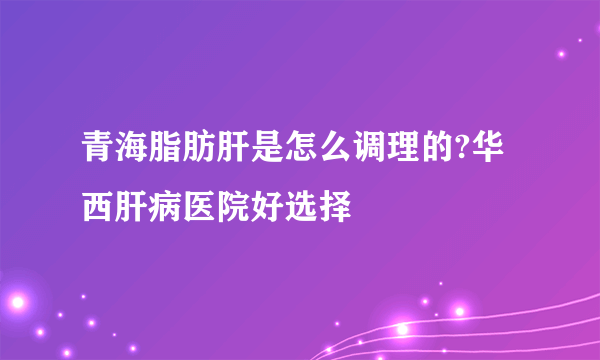 青海脂肪肝是怎么调理的?华西肝病医院好选择