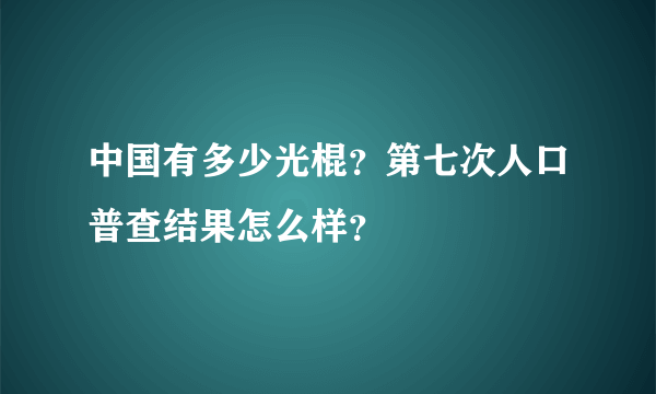 中国有多少光棍？第七次人口普查结果怎么样？