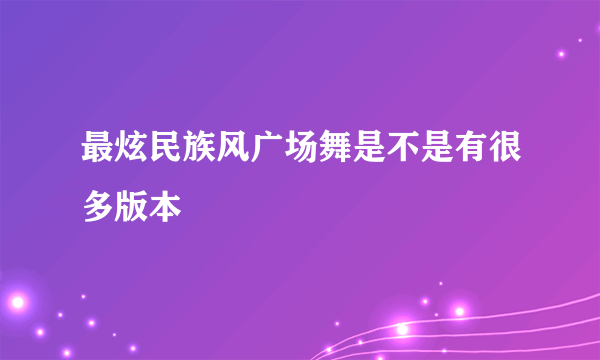 最炫民族风广场舞是不是有很多版本