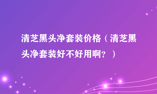 清芝黑头净套装价格（清芝黑头净套装好不好用啊？）