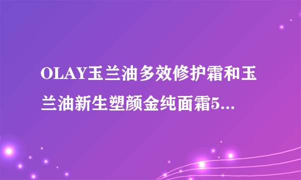 OLAY玉兰油多效修护霜和玉兰油新生塑颜金纯面霜50g大红瓶哪个好？45岁了？