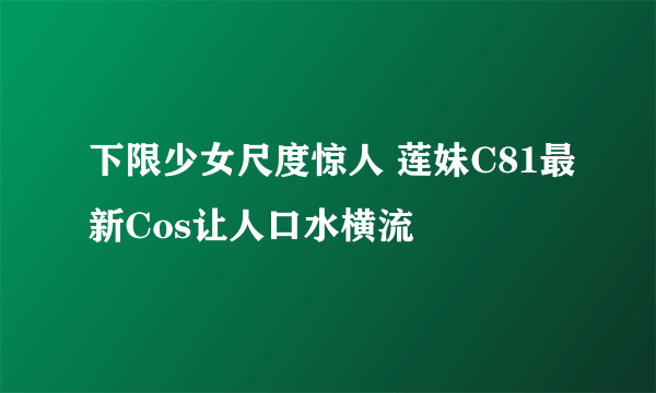 下限少女尺度惊人 莲妹C81最新Cos让人口水横流