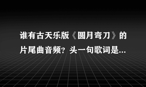 谁有古天乐版《圆月弯刀》的片尾曲音频？头一句歌词是“一些故梦难说清楚”