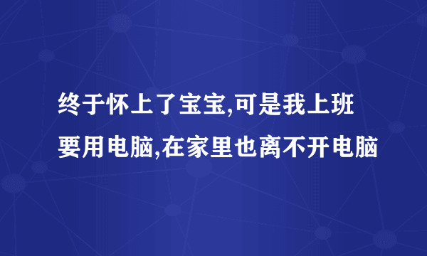 终于怀上了宝宝,可是我上班要用电脑,在家里也离不开电脑