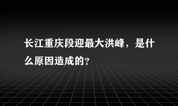 长江重庆段迎最大洪峰，是什么原因造成的？