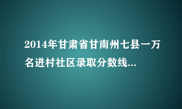 2014年甘肃省甘南州七县一万名进村社区录取分数线分别是多？