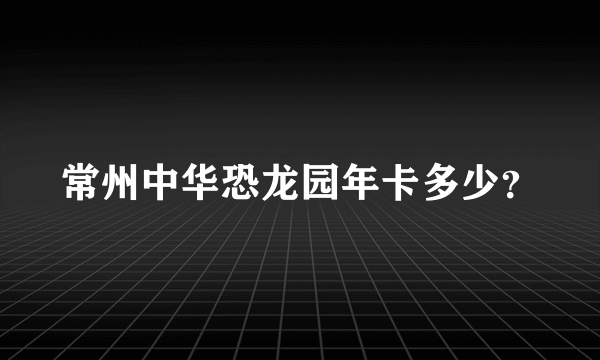 常州中华恐龙园年卡多少？