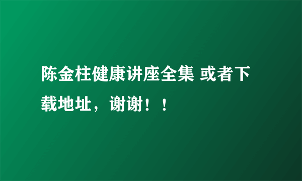 陈金柱健康讲座全集 或者下载地址，谢谢！！