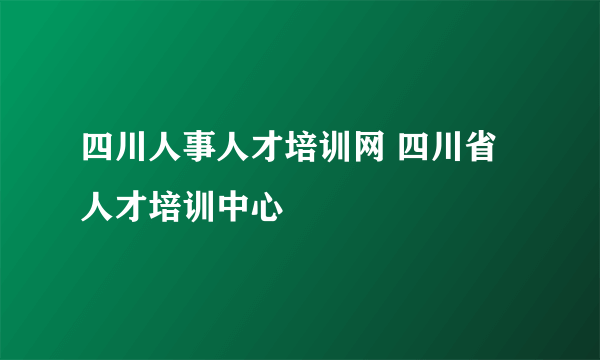 四川人事人才培训网 四川省人才培训中心