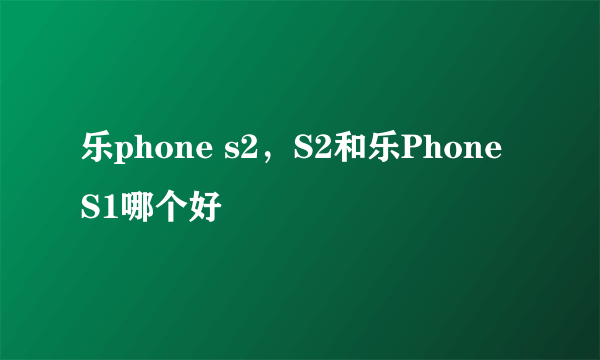 乐phone s2，S2和乐Phone S1哪个好