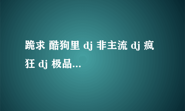 跪求 酷狗里 dj 非主流 dj 疯狂 dj 极品慢摇迪吧专用 的原名```请大虾们帮帮忙