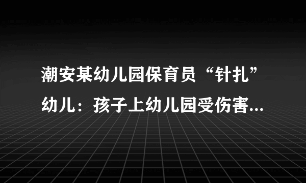 潮安某幼儿园保育员“针扎”幼儿：孩子上幼儿园受伤害，家长如何与孩子有效沟通