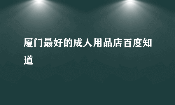 厦门最好的成人用品店百度知道