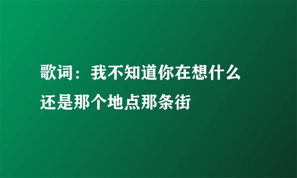 歌词：我不知道你在想什么 还是那个地点那条街