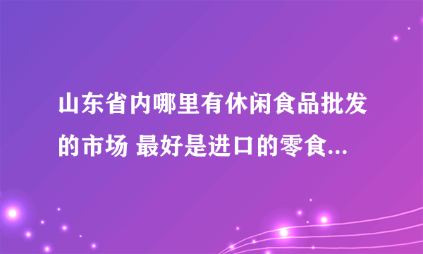 山东省内哪里有休闲食品批发的市场 最好是进口的零食批发 求地址~~