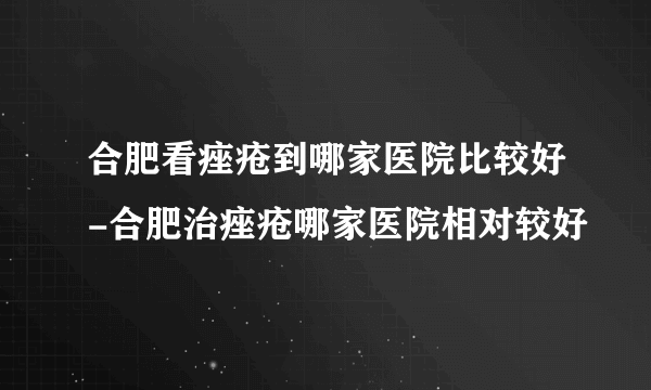 合肥看痤疮到哪家医院比较好-合肥治痤疮哪家医院相对较好