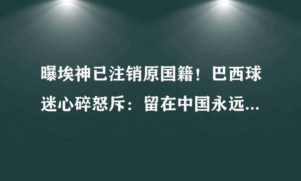 曝埃神已注销原国籍！巴西球迷心碎怒斥：留在中国永远别再回来了