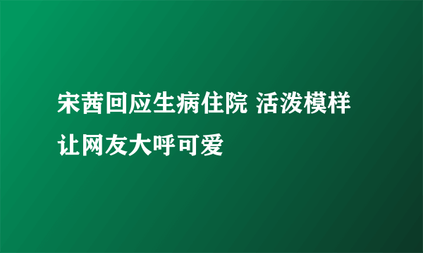 宋茜回应生病住院 活泼模样让网友大呼可爱