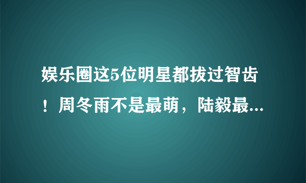 娱乐圈这5位明星都拔过智齿！周冬雨不是最萌，陆毅最帅，他才是公认第一