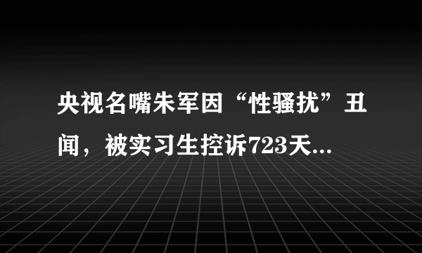 央视名嘴朱军因“性骚扰”丑闻，被实习生控诉723天后，如今怎样了