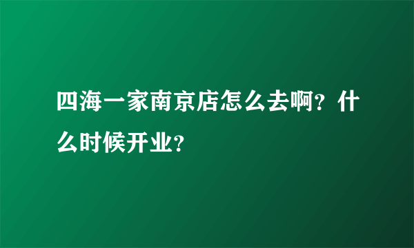 四海一家南京店怎么去啊？什么时候开业？