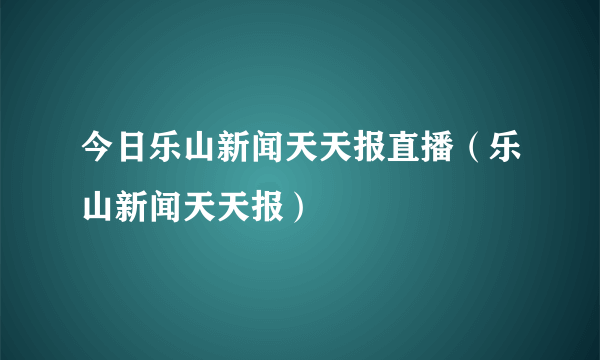 今日乐山新闻天天报直播（乐山新闻天天报）