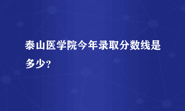 泰山医学院今年录取分数线是多少？