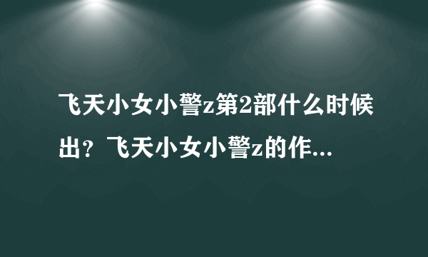 飞天小女小警z第2部什么时候出？飞天小女小警z的作者是谁？好想看第2部啊！！！！！！是动画片哦！！！！