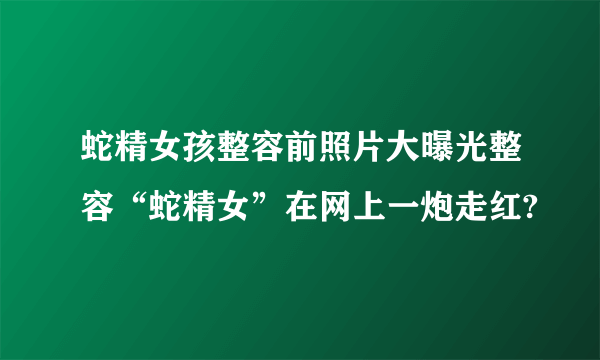 蛇精女孩整容前照片大曝光整容“蛇精女”在网上一炮走红?