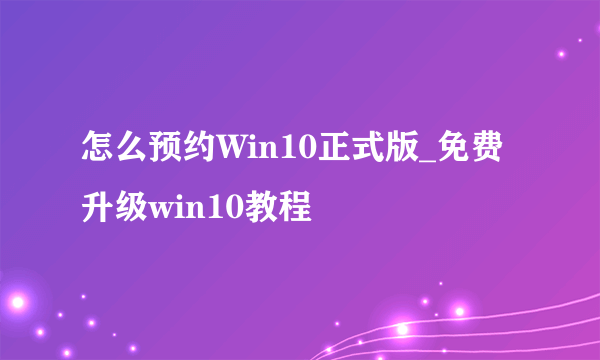 怎么预约Win10正式版_免费升级win10教程