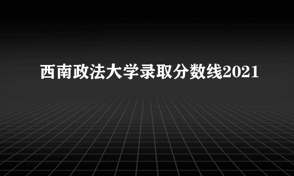 西南政法大学录取分数线2021