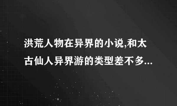 洪荒人物在异界的小说,和太古仙人异界游的类型差不多的小说,一定要全本啊.