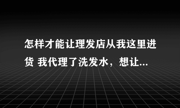 怎样才能让理发店从我这里进货 我代理了洗发水，想让理发店从我这里进货， 想