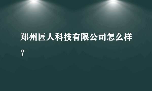 郑州匠人科技有限公司怎么样？