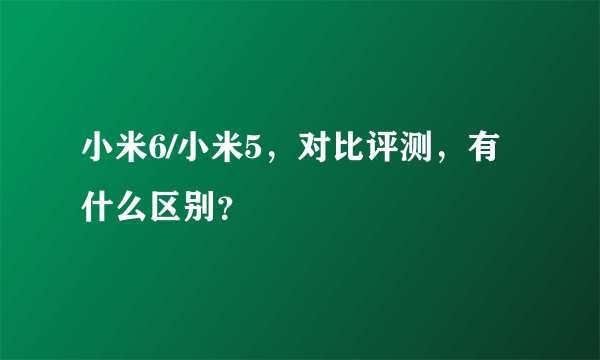 小米6/小米5，对比评测，有什么区别？