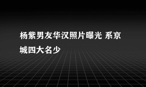 杨紫男友华汉照片曝光 系京城四大名少