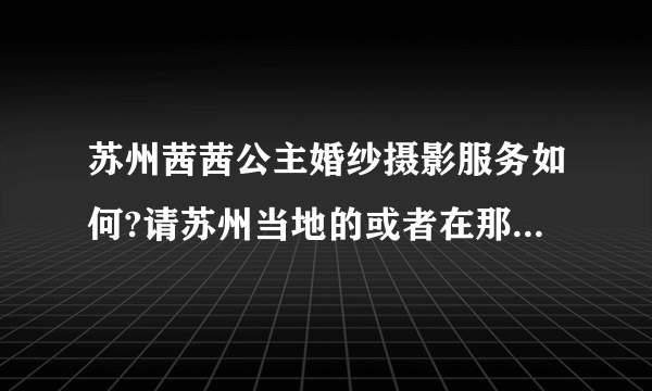 苏州茜茜公主婚纱摄影服务如何?请苏州当地的或者在那里拍过婚纱照的朋友说说他们家的服务与技术如何？谢谢