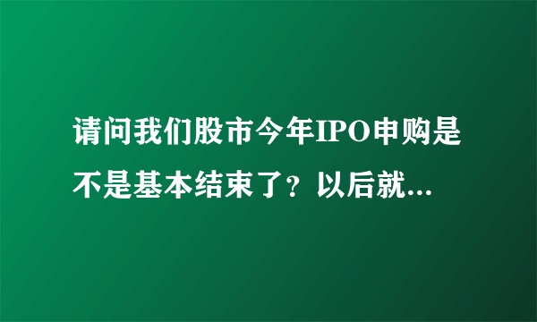 请问我们股市今年IPO申购是不是基本结束了？以后就到创业板了