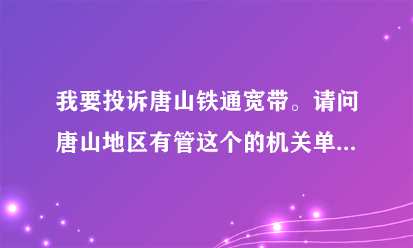 我要投诉唐山铁通宽带。请问唐山地区有管这个的机关单位吗，具体电话是多少？