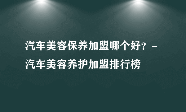 汽车美容保养加盟哪个好？-汽车美容养护加盟排行榜