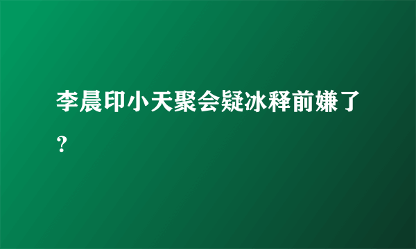 李晨印小天聚会疑冰释前嫌了？