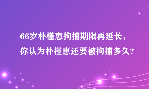 66岁朴槿惠拘捕期限再延长，你认为朴槿惠还要被拘捕多久？