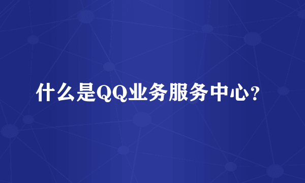 什么是QQ业务服务中心？