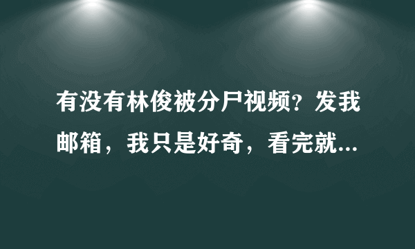 有没有林俊被分尸视频？发我邮箱，我只是好奇，看完就删，我没有对逝者不敬 touye2007@qq com