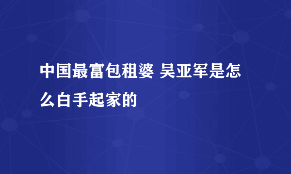 中国最富包租婆 吴亚军是怎么白手起家的