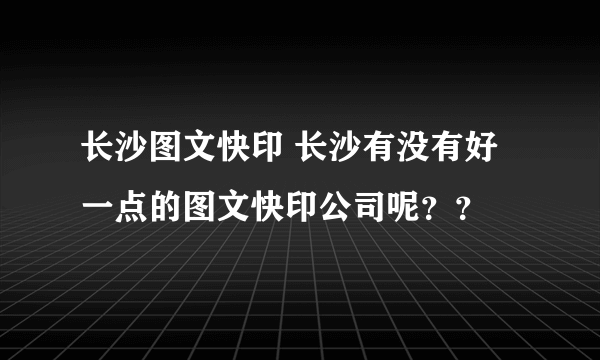 长沙图文快印 长沙有没有好一点的图文快印公司呢？？