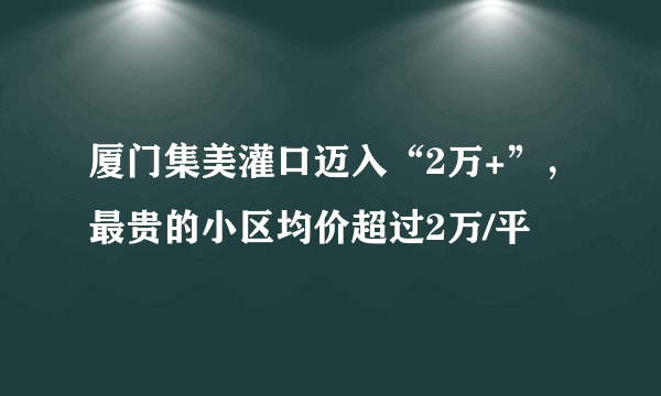 厦门集美灌口迈入“2万+”，最贵的小区均价超过2万/平